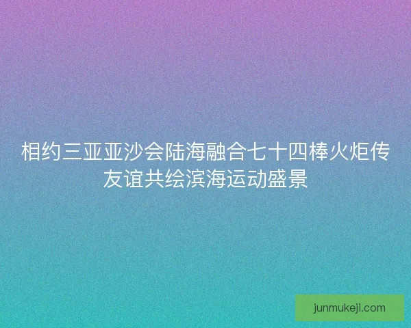 相约三亚亚沙会陆海融合七十四棒火炬传友谊共绘滨海运动盛景