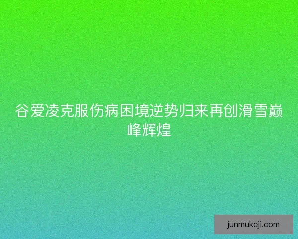 谷爱凌克服伤病困境逆势归来再创滑雪巅峰辉煌