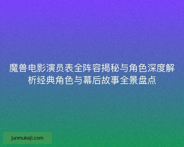 魔兽电影演员表全阵容揭秘与角色深度解析经典角色与幕后故事全景盘点